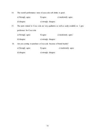 75
14. The overall performance taste of coca cola soft drinks is good.
a) Strongly agree b) agree c) moderately agree
d) disagree e) strongly disagree.
15. The parts related to Coca cola are very qualitative as well as easily available so I give
preference for Coca cola.
a) Strongly agree b) agree c) moderately agree
d) disagree e) strongly disagree.
16. Are you coming to purchase a Coca cola because of brand loyalty?
a) Strongly agree b) agree c) moderately agree
d) disagree e) strongly disagree.
 