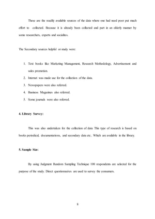 8
These are the readily available sources of the data where one had need poor put much
effort to collected. Because it is already been collected and part in an elderly manner by
some researchers, experts and socialites.
The Secondary sources helpful or study were:
1. Text books like Marketing Management, Research Methodology, Advertisement and
sales promotion.
2. Internet was made use for the collection of the data.
3. Newspapers were also referred.
4. Business Magazines also referred.
5. Some journals were also referred.
4. Library Survey:
This was also undertaken for the collection of data This type of research is based on
books periodical, documentations, and secondary data etc.. Which are available in the library.
5. Sample Size:
By using Judgment Random Sampling Technique 100 respondents are selected for the
purpose of the study. Direct questionnaires are used to survey the consumers.
 
