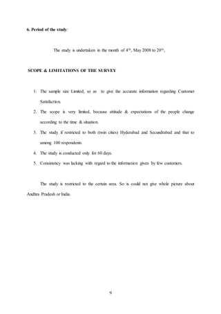 9
6. Period of the study:
The study is undertaken in the month of 4th, May 2008 to 20th,
SCOPE & LIMITATIONS OF THE SURVEY
1. The sample size Limited, so as to give the accurate information regarding Customer
Satisfaction.
2. The scope is very limited, because attitude & expectations of the people change
according to the time & situation.
3. The study if restricted to both (twin cities) Hyderabad and Secundrabad and that to
among 100 respondents
4. The study is conducted only for 60 days.
5. Consistency was lacking with regard to the information given by few customers.
The study is restricted to the certain area. So is could not give whole picture about
Andhra Pradesh or India.
 