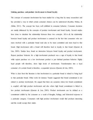 5
Linking purchase and product involvement to brand loyalty
The concept of consumer involvement has been studied for a long time by many researchers and
has provided a way in which certain consumer choices can be understood (Kambiz, Mahsa, &
Afshin, 2011). The concept has been well exhibited in consumer behavior. Consumer decisions
are mainly influenced by the concepts of product involvement and brand loyalty. Several studies
have done to elucidate the relationship between these two concepts. All in all, the relationship
between brand loyalty and product involvement is centered on the fact that consumers who are
more involved with a particular brand tend also to be more committed and more loyal to that
brand. High involvement with a brand will therefore lead to loyalty to that brand (Quester &
Lim, 2003). Studies have found an interaction between brand loyalty and product involvement.
Repeat purchase behavior for a high involvement produced was a sign of loyalty to that brand
while repeat purchase on a low involvement product is just habitual purchase behavior. Highly
loyal people will therefore, show high levels of involvement. Transformation into a loyal
consumer of a certain brand is therefore, a sequential process (Quester & Lim, 2003).
What is clear from this literature is that involvement in a particular brand is related to being loyal
to that particular brand. Other work for instance Traylor suggested that brand commitment is not
related to product involvement. He argued that there are scenarios where low brand commitment
is coupled with high product involvement and also where high brand commitment is linked to
low product involvement (Quester & Lim, 2003). Product involvement can be defined as a
commitment exhibit by the consumer as a result of thoughts, feelings, and behavioral response to
a particular category. Consumers with high product involvement would find products interesting
and this would occupy their minds.
 