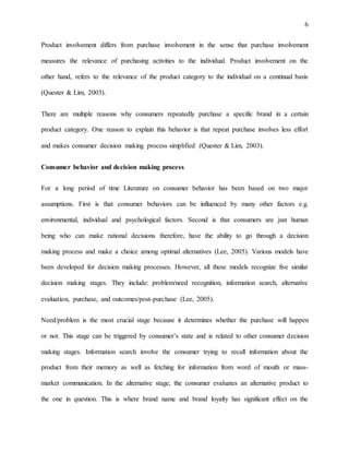 6
Product involvement differs from purchase involvement in the sense that purchase involvement
measures the relevance of purchasing activities to the individual. Product involvement on the
other hand, refers to the relevance of the product category to the individual on a continual basis
(Quester & Lim, 2003).
There are multiple reasons why consumers repeatedly purchase a specific brand in a certain
product category. One reason to explain this behavior is that repeat purchase involves less effort
and makes consumer decision making process simplified (Quester & Lim, 2003).
Consumer behavior and decision making process
For a long period of time Literature on consumer behavior has been based on two major
assumptions. First is that consumer behaviors can be influenced by many other factors e.g.
environmental, individual and psychological factors. Second is that consumers are just human
being who can make rational decisions therefore, have the ability to go through a decision
making process and make a choice among optimal alternatives (Lee, 2005). Various models have
been developed for decision making processes. However, all these models recognize five similar
decision making stages. They include: problem/need recognition, information search, alternative
evaluation, purchase, and outcomes/post-purchase (Lee, 2005).
Need/problem is the most crucial stage because it determines whether the purchase will happen
or not. This stage can be triggered by consumer’s state and is related to other consumer decision
making stages. Information search involve the consumer trying to recall information about the
product from their memory as well as fetching for information from word of mouth or mass-
market communication. In the alternative stage, the consumer evaluates an alternative product to
the one in question. This is where brand name and brand loyalty has significant effect on the
 