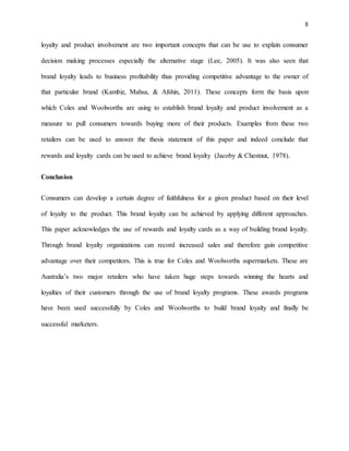 8
loyalty and product involvement are two important concepts that can be use to explain consumer
decision making processes especially the alternative stage (Lee, 2005). It was also seen that
brand loyalty leads to business profitability thus providing competitive advantage to the owner of
that particular brand (Kambiz, Mahsa, & Afshin, 2011). These concepts form the basis upon
which Coles and Woolworths are using to establish brand loyalty and product involvement as a
measure to pull consumers towards buying more of their products. Examples from these two
retailers can be used to answer the thesis statement of this paper and indeed conclude that
rewards and loyalty cards can be used to achieve brand loyalty (Jacoby & Chestnut, 1978).
Conclusion
Consumers can develop a certain degree of faithfulness for a given product based on their level
of loyalty to the product. This brand loyalty can be achieved by applying different approaches.
This paper acknowledges the use of rewards and loyalty cards as a way of building brand loyalty.
Through brand loyalty organizations can record increased sales and therefore gain competitive
advantage over their competitors. This is true for Coles and Woolworths supermarkets. These are
Australia’s two major retailers who have taken huge steps towards winning the hearts and
loyalties of their customers through the use of brand loyalty programs. These awards programs
have been used successfully by Coles and Woolworths to build brand loyalty and finally be
successful marketers.
 