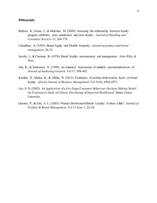 9
Bibliography
Bridson, K., Evans, J., & Hickman, M. (2008). Assessing the relationship between loyalty
program attributes, store satisfaction and store loyalty. Journal of Retailing and
Consumer Services 15, 364-374.
Chaudhuri, A. (1995). Brand Equity and Double Jeopardy. Journal of product and brand
management, 26-32.
Jacoby, J., & Chestnut, R. (1978). Brand loyality measurement and management. John Wiley &
Sons.
Jain, K., & Srinivasan, N. (1990). An empirical Assessment of multiple operationalisations of.
Journal of marketing research, Vol.17, 594-602.
Kambiz, H., Mahsa, K., & Afshin, R. (2011). Evaluation of product invlovement facets on brand
loyalty. African Journal of Business Management, Vol 5(16), 6964-6971.
Lee, S. H. (2005). An Application of a five-Stage Consumer Behaviour Decision Making Model:
An Exploratory Study of Chinese Purchasing of Imported Health food. Simon Fraser
University.
Quester, P., & Lim, A. L. (2003). Product Involvement/Brand Loyalty: Is there a link? Journal of
Product & Brand Management, Vol 12 Issue 1, 22-38.
 