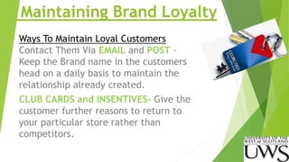 Maintaining Brand Loyalty 
Ways To Maintain Loyal Customers 
Contact Them Via EMAIL and POST – 
Keep the Brand name in the customers 
head on a daily basis to maintain the 
relationship already created. 
CLUB CARDS and INSENTIVES- Give the 
customer further reasons to return to 
your particular store rather than 
competitors. 
 