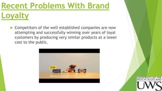 Recent Problems With Brand 
Loyalty 
 Competitors of the well established companies are now 
attempting and successfully winning over years of loyal 
customers by producing very similar products at a lower 
cost to the public. 
 