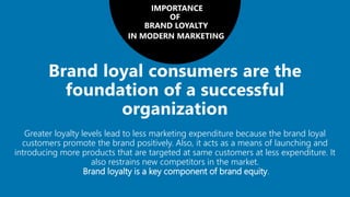 IMPORTANCE
OF
BRAND LOYALTY
IN MODERN MARKETING
Greater loyalty levels lead to less marketing expenditure because the brand loyal
customers promote the brand positively. Also, it acts as a means of launching and
introducing more products that are targeted at same customers at less expenditure. It
also restrains new competitors in the market.
Brand loyalty is a key component of brand equity.
 