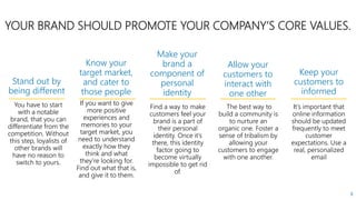 You have to start
with a notable
brand, that you can
differentiate from the
competition. Without
this step, loyalists of
other brands will
have no reason to
switch to yours.
8
If you want to give
more positive
experiences and
memories to your
target market, you
need to understand
exactly how they
think and what
they’re looking for.
Find out what that is,
and give it to them.
Find a way to make
customers feel your
brand is a part of
their personal
identity. Once it’s
there, this identity
factor going to
become virtually
impossible to get rid
of.
The best way to
build a community is
to nurture an
organic one. Foster a
sense of tribalism by
allowing your
customers to engage
with one another.
It’s important that
online information
should be updated
frequently to meet
customer
expectations. Use a
real, personalized
email
YOUR BRAND SHOULD PROMOTE YOUR COMPANY’S CORE VALUES.
Stand out by
being different
Know your
target market,
and cater to
those people
Make your
brand a
component of
personal
identity
Allow your
customers to
interact with
one other
Keep your
customers to
informed
 