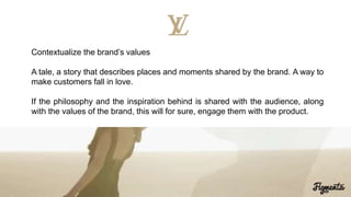 Contextualize the brand’s values
A tale, a story that describes places and moments shared by the brand. A way to
make customers fall in love.
If the philosophy and the inspiration behind is shared with the audience, along
with the values of the brand, this will for sure, engage them with the product.
 
