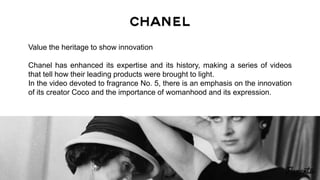 Value the heritage to show innovation
Chanel has enhanced its expertise and its history, making a series of videos
that tell how their leading products were brought to light.
In the video devoted to fragrance No. 5, there is an emphasis on the innovation
of its creator Coco and the importance of womanhood and its expression.
 