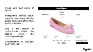 Create your own object of
desire
Ferragamo’s website allows
users to customize materials,
details and colors of the Vara
Varina ballerinas.
Due to the amount of
customizable details, the
product meets the
consumers desires.
Customization is available
ONLY ONLINE.
 