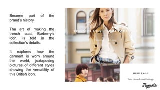 Become part of the
brand’s history
The art of making the
trench coat, Burberry’s
icon, is told in the
collection’s details.
It explores how the
garment is worn around
the world, juxtaposing
pictures of different styles
showing the versatility of
this British icon.
 