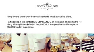Integrate the brand with the social networks to get exclusive offers.
Participating in the contest ICE CHALLENGE on Instagram and using the HT
along with a photo taken with the product, it was possible to win a special
Moet&Chandon experience.
 