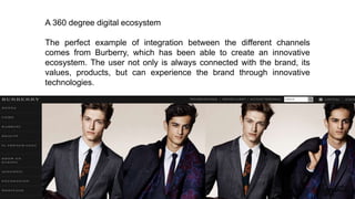 A 360 degree digital ecosystem
The perfect example of integration between the different channels
comes from Burberry, which has been able to create an innovative
ecosystem. The user not only is always connected with the brand, its
values, products, but can experience the brand through innovative
technologies.
 