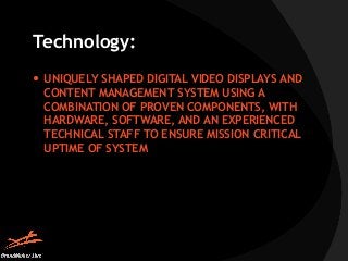 Technology: 
 UNIQUELY SHAPED DIGITAL VIDEO DISPLAYS AND 
CONTENT MANAGEMENT SYSTEM USING A 
COMBINATION OF PROVEN COMPON...