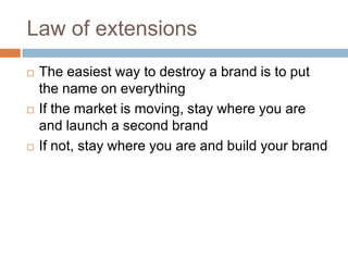 Law of extensionsThe easiest way to destroy a brand is to put the name on everythingIf the market is moving, stay where you are and launch a second brandIf not, stay where you are and build your brand