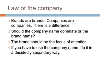 Law of the companyBrands are brands. Companies are companies. There is a differenceShould the company name dominate or the brand name?The brand should be the focus of attention.If you have to use the company name, do it in a decidedly secondary way.