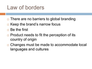Law of bordersThere are no barriers to global brandingKeep the brand’s narrow focusBe the firstProduct needs to fit the perception of its country of originChanges must be made to accommodate local languages and cultures