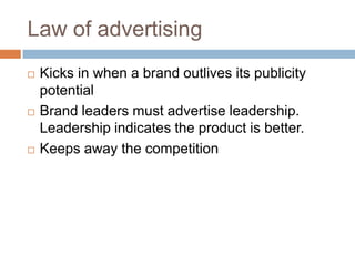 Law of advertisingKicks in when a brand outlives its publicity potentialBrand leaders must advertise leadership. Leadership indicates the product is better.Keeps away the competition