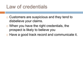 Law of credentialsCustomers are suspicious and they tend to disbelieve your claims.When you have the right credentials, the prospect is likely to believe youHave a good track record and communicate it.