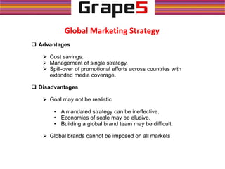 Global Marketing Strategy
 Advantages
 Cost savings.
 Management of single strategy.
 Spill-over of promotional efforts across countries with
extended media coverage.
 Disadvantages
 Goal may not be realistic
• A mandated strategy can be ineffective.
• Economies of scale may be elusive.
• Building a global brand team may be difficult.
 Global brands cannot be imposed on all markets
 