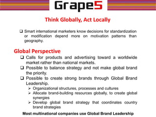 Think Globally, Act Locally
 Smart international marketers know decisions for standardization
or modification depend more on motivation patterns than
geography.
Global Perspective
 Calls for products and advertising toward a worldwide
market rather than national markets.
 Possible to balance strategy and not make global brand
the priority.
 Possible to create strong brands through Global Brand
Leadership.
 Organizational structures, processes and cultures
 Allocate brand-building resources globally, to create global
synergies
 Develop global brand strategy that coordinates country
brand strategies
Most multinational companies use Global Brand Leadership
 