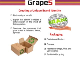 Creating a Unique Brand Identity
 Find a unique benefit.
 Exploit that benefit to create a
differentiation in the mind of
the consumer.
 Convince the consumer that
your brand is Different, Better,
Special.
Packaging
 Contain and Protect
 Promote
 Facilitate Storage, Use, and
Convenience
 Facilitate Recycling
 