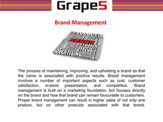 The process of maintaining, improving, and upholding a brand so that
the name is associated with positive results. Brand management
involves a number of important aspects such as cost, customer
satisfaction, in-store presentation, and competition. Brand
management is built on a marketing foundation, but focuses directly
on the brand and how that brand can remain favourable to customers.
Proper brand management can result in higher sales of not only one
product, but on other products associated with that brand.
Brand Management
 