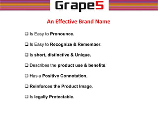 An Effective Brand Name
 Is Easy to Pronounce.
 Is Easy to Recognize & Remember.
 Is short, distinctive & Unique.
 Describes the product use & benefits.
 Has a Positive Connotation.
 Reinforces the Product Image.
 Is legally Protectable.
 