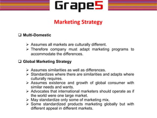 Marketing Strategy
 Multi-Domestic
 Assumes all markets are culturally different.
 Therefore company must adapt marketing programs to
accommodate the differences.
 Global Marketing Strategy
 Assumes similarities as well as differences.
 Standardizes where there are similarities and adapts where
culturally requires.
 Assumes existence and growth of global consumer with
similar needs and wants.
 Advocates that international marketers should operate as if
the world were one large market.
 May standardize only some of marketing mix.
 Some standardized products marketing globally but with
different appeal in different markets.
 