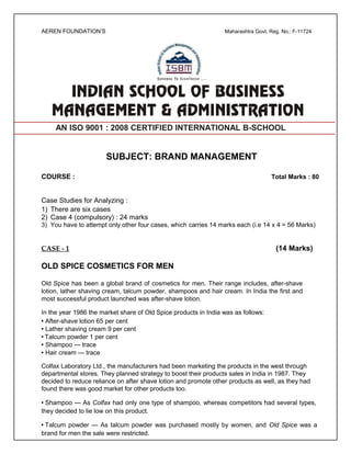 AEREN FOUNDATION’S Maharashtra Govt. Reg. No.: F-11724
AN ISO 9001 : 2008 CERTIFIED INTERNATIONAL B-SCHOOL
SUBJECT: BRAND MANAGEMENT
COURSE : Total Marks : 80
Case Studies for Analyzing :
1) There are six cases
2) Case 4 (compulsory) : 24 marks
3) You have to attempt only other four cases, which carries 14 marks each (i.e 14 x 4 = 56 Marks)
CASE - 1 (14 Marks)
OLD SPICE COSMETICS FOR MEN
Old Spice has been a global brand of cosmetics for men. Their range includes, after-shave
lotion, lather shaving cream, talcum powder, shampoos and hair cream. In India the first and
most successful product launched was after-shave lotion.
In the year 1986 the market share of Old Spice products in India was as follows:
• After-shave lotion 65 per cent
• Lather shaving cream 9 per cent
• Talcum powder 1 per cent
• Shampoo — trace
• Hair cream — trace
Colfax Laboratory Ltd., the manufacturers had been marketing the products in the west through
departmental stores. They planned strategy to boost their products sales in India in 1987. They
decided to reduce reliance on after shave lotion and promote other products as well, as they had
found there was good market for other products too.
• Shampoo — As Colfax had only one type of shampoo, whereas competitors had several types,
they decided to lie low on this product.
• Talcum powder — As talcum powder was purchased mostly by women, and Old Spice was a
brand for men the sale were restricted.
 