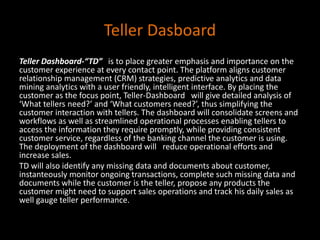 Teller Dasboard
Teller Dashboard-“TD” is to place greater emphasis and importance on the
customer experience at every contact point. The platform aligns customer
relationship management (CRM) strategies, predictive analytics and data
mining analytics with a user friendly, intelligent interface. By placing the
customer as the focus point, Teller-Dashboard will give detailed analysis of
‘What tellers need?’ and ‘What customers need?’, thus simplifying the
customer interaction with tellers. The dashboard will consolidate screens and
workflows as well as streamlined operational processes enabling tellers to
access the information they require promptly, while providing consistent
customer service, regardless of the banking channel the customer is using.
The deployment of the dashboard will reduce operational efforts and
increase sales.
TD will also identify any missing data and documents about customer,
instanteously monitor ongoing transactions, complete such missing data and
documents while the customer is the teller, propose any products the
customer might need to support sales operations and track his daily sales as
well gauge teller performance.
 