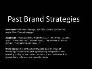 Past Brand Strategies
Awareness-read India campaign, donation of water purifier and
recent Clean Ganga Campaign
Association- "PURE BANKING, NOTHING ELSE", "WITH YOU - ALL THE
WAY", "A BANK OF THE COMMON MAN", "THE BANKER TO EVERY
INDIAN", "THE NATION BANKS ON US“
Brand equity-SBI is continuously trying to build an image of
technologically advanced bank by innovating new products and
providing quality service to the customers. It was the first bank to
provide loans to farmers and education loans.
 