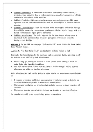  Celebrity Performance: It refers to the achievement of a celebrity in their chosen, a
profession when a celebrity fails to perform acceptably, as defined consumers, a celebrity
endorsement effectiveness levels to decline.
 Celebrity Credibility: Subjects exposed to a source perceived as expects exhibit more
agreement with the source recommendation then did those exposed to a source with low
expertise.
 Celebrity Trustworthiness: Miller and Basheart found that a highly opinionated message
from a highly trustworthy communicator produces an effective attitude change while non-
trusted communicators impact proved immaterial.
 Celebrity Attractiveness: The model suggests that the attractiveness of any source is
determined by the communication receiver’s perception of the sounds similarity,
familiarity and likability.
Question 3: Do you think the campaign “Real taste of Life” would be effective in the Indian
Rural Market? Discuss.
Answer 3: “The Real Taste of Life” can be effective in Rural Market as well.
Previously they broke barriers by this campaign such as perception that the chocolate is only
for kids which was rectified by their advertisement:
 Indian Young girl dancing on occasion of Indian Cricket Team winning a match and
eating Dairy milk chocolate to celebrate.
 One more advertisement “Khane walo ko kahne ka bahana chahiye” ensured by these
advertisements adults can also have chocolates.
Other advertisements kuch meetha ho jaye or pappu pass ho gya also relatesus to rural market
as:
 It connects to emotions and festive season greeting by replacing sweets as festivals are
celebrated in India everywhere in urban as well as rural sector.
 They are also introducing low priced products and also combo’s to attract every type of
customers.
 They are not targeting people but their feelings and it relates to every type of people.
So it can be successful in any type of Indian Market in our opinion.
 