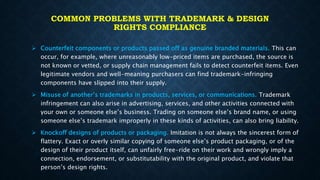 COMMON PROBLEMS WITH TRADEMARK & DESIGN
RIGHTS COMPLIANCE
 Counterfeit components or products passed off as genuine branded materials. This can
occur, for example, where unreasonably low-priced items are purchased, the source is
not known or vetted, or supply chain management fails to detect counterfeit items. Even
legitimate vendors and well-meaning purchasers can find trademark-infringing
components have slipped into their supply.
 Misuse of another’s trademarks in products, services, or communications. Trademark
infringement can also arise in advertising, services, and other activities connected with
your own or someone else’s business. Trading on someone else’s brand name, or using
someone else’s trademark improperly in these kinds of activities, can also bring liability.
 Knockoff designs of products or packaging. Imitation is not always the sincerest form of
flattery. Exact or overly similar copying of someone else’s product packaging, or of the
design of their product itself, can unfairly free-ride on their work and wrongly imply a
connection, endorsement, or substitutability with the original product, and violate that
person’s design rights.
 