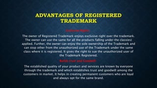 ADVANTAGES OF REGISTERED
TRADEMARK
Exclusive Rights:
The owner of Registered Trademark enjoys exclusive right over the trademark.
The owner can use the same for all the products falling under the class(es)
applied. Further, the owner can enjoy the sole ownership of the Trademark and
can stop other from the unauthorized use of the Trademark under the same
class where it is registered. It gives the right to sue the unauthorized user of
the Trademark Registered.
Builds trust and Goodwill:
The established quality of your product and services are known by everyone
through the trademark and which establishes trust and goodwill among the
customers in market. It helps in creating permanent customers who are loyal
and always opt for the same brand.
 