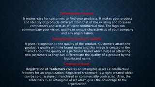 Differentiates Product:
It makes easy for customers to find your products. It makes your product
and identity of products different from that of the existing and foreseen
competitors and acts as efficient commercial tool. The logo can
communicate your vision, quality or unique characteristic of your company
and any organization.
Recognition to product’s Quality:
It gives recognition to the quality of the product. Customers attach the
product’s quality with the brand name and this image is created in the
market about the quality of a particular brand which helps in attracting
new customers as they can differentiate the quality of a product by the
logo/brand name.
Creation of Asset:
Registration of Trademark creates an intangible asset i.e. Intellectual
Property for an organization. Registered trademark is a right created which
can be sold, assigned, franchised or commercially contracted. Also, the
Trademark is an intangible asset which gives the advantage to the
organization.
 