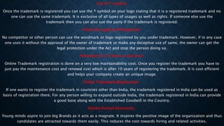 Use of ® symbol:
Once the trademark is registered you can use the ® symbol on your logo stating that it is a registered trademark and no
one can use the same trademark. It is exclusive of all types of usages as well as rights. If someone else use the
trademark then you can also sue the party if the trademark is registered.
Protection against infringement:
No competitor or other person can use the wordmark or logo registered by you under trademark. However, if in any case
one uses it without the approval of the owner of trademark or make any deceptive use of same, the owner can get the
legal protection under the Act and stop the person doing so.
Protection for 10 Years at low cost:
Online Trademark registration is done on a very low maintainability cost. Once you register the trademark you have to
just pay the maintenance cost and renewal cost which is after 10 years of registering the trademark. It is cost efficient
and helps your company create an unique image.
Global Trademark Registration:
If one wants to register the trademark in countries other than India, the trademark registered in India can be used as
basis of registration there. For any person willing to expand outside India, the trademark registered in India can provide
a good base along with the Established Goodwill in the Country.
Attract Human Resources:
Young minds aspire to join big Brands as it acts as a magnate. It inspires the positive image of the organization and thus
candidates are attracted towards them easily. This reduces the cost towards hiring and related activities.
 