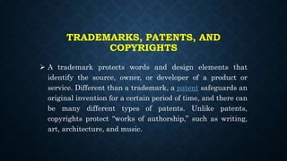TRADEMARKS, PATENTS, AND
COPYRIGHTS
 A trademark protects words and design elements that
identify the source, owner, or developer of a product or
service. Different than a trademark, a patent safeguards an
original invention for a certain period of time, and there can
be many different types of patents. Unlike patents,
copyrights protect “works of authorship,” such as writing,
art, architecture, and music.
 