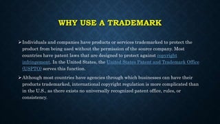 WHY USE A TRADEMARK
Individuals and companies have products or services trademarked to protect the
product from being used without the permission of the source company. Most
countries have patent laws that are designed to protect against copyright
infringement. In the United States, the United States Patent and Trademark Office
(USPTO) serves this function.
Although most countries have agencies through which businesses can have their
products trademarked, international copyright regulation is more complicated than
in the U.S., as there exists no universally recognized patent office, rules, or
consistency.
 