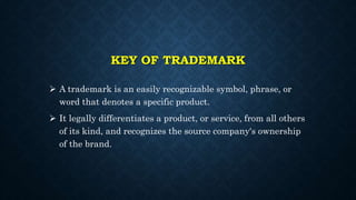 KEY OF TRADEMARK
 A trademark is an easily recognizable symbol, phrase, or
word that denotes a specific product.
 It legally differentiates a product, or service, from all others
of its kind, and recognizes the source company's ownership
of the brand.
 