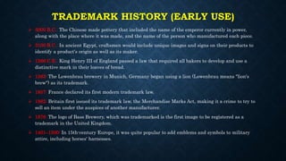 TRADEMARK HISTORY (EARLY USE)
 5000 B.C.: The Chinese made pottery that included the name of the emperor currently in power,
along with the place where it was made, and the name of the person who manufactured each piece.
 3100 B.C.: In ancient Egypt, craftsmen would include unique images and signs on their products to
identify a product's origin as well as its maker.
 1266 C.E.: King Henry III of England passed a law that required all bakers to develop and use a
distinctive mark in their loaves of bread.
 1383: The Lowenbrau brewery in Munich, Germany began using a lion (Lowenbrau means "lion's
brew") as its trademark.
 1857: France declared its first modern trademark law.
 1862: Britain first issued its trademark law, the Merchandise Marks Act, making it a crime to try to
sell an item under the auspices of another manufacturer.
 1876: The logo of Bass Brewery, which was trademarked is the first image to be registered as a
trademark in the United Kingdom.
 1401–1500: In 15th-century Europe, it was quite popular to add emblems and symbols to military
attire, including horses' harnesses.
 