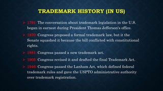 TRADEMARK HISTORY (IN US)
 1791: The conversation about trademark legislation in the U.S.
began in earnest during President Thomas Jefferson's office.
 1870: Congress proposed a formal trademark law, but it the
Senate squashed it because the bill conflicted with constitutional
rights.
 1881: Congress passed a new trademark act.
 1905: Congress revised it and drafted the final Trademark Act.
 1946: Congress passed the Lanham Act, which defined federal
trademark rules and gave the USPTO administrative authority
over trademark registration.
 