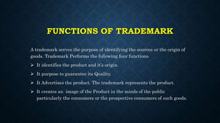 FUNCTIONS OF TRADEMARK
A trademark serves the purpose of identifying the sources or the origin of
goods. Trademark Performs the following four functions
 It identifies the product and it’s origin.
 It purpose to guarantee its Quality.
 It Advertises the product. The trademark represents the product.
 It creates an image of the Product in the minds of the public
particularly the consumers or the prospective consumers of such goods.
 