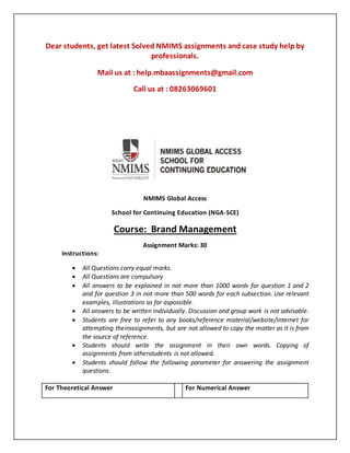 Dear students, get latest Solved NMIMS assignments and case study help by
professionals.
Mail us at : help.mbaassignments@gmail.com
Call us at : 08263069601
NMIMS Global Access
School for Continuing Education (NGA-SCE)
Course: Brand Management
Assignment Marks: 30
Instructions:
 All Questions carry equal marks.
 All Questions are compulsory
 All answers to be explained in not more than 1000 words for question 1 and 2
and for question 3 in not more than 500 words for each subsection. Use relevant
examples, illustrations as far aspossible.
 All answers to be written individually. Discussion and group work is not advisable.
 Students are free to refer to any books/reference material/website/internet for
attempting theirassignments, but are not allowed to copy the matter as it is from
the source of reference.
 Students should write the assignment in their own words. Copying of
assignments from otherstudents is not allowed.
 Students should follow the following parameter for answering the assignment
questions.
For Theoretical Answer For Numerical Answer
 