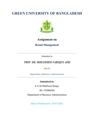 GREEN UNIVERSITY OF BANGLADESH
Assignment on
Brand Management
Submitted to
DEAN
Department of Business Administration
Submitted by
S A M Mahfuzul Hoque
ID: 193006050
Department of Business Administration
Date of Submission: 18-07-2022
 