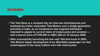 Introduction
 The Tata Nano is a compact city car that was manufactured and
marketed by Indian automaker Tata Motors over a single generation,
primarily in India, as an inexpensive rear-engined hatchback
intended to appeal to current riders of motorcycles and scooters —
with a launch price of ₹100,000 or US$1,300 on 10 January 2008.
 After successfully launching the low cost Tata Ace truck in 2005,
Tata Motors began development of an affordable passenger car that
would appeal to the many Indians who ride motorcycles.
 