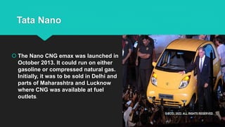 Tata Nano
 The Nano CNG emax was launched in
October 2013. It could run on either
gasoline or compressed natural gas.
Initially, it was to be sold in Delhi and
parts of Maharashtra and Lucknow
where CNG was available at fuel
outlets.
 
