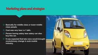 Marketing plans and strategies
 Basically for middle class or lower middle
class people.
 Cost was very less i.e 1 lakh.
 Person having salary less salary can also
buy this car.
 It was expected that tata nano would brought
revolutionary change in auto mobile
industry.
 