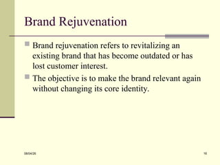 Brand Rejuvenation
 Brand rejuvenation refers to revitalizing an
existing brand that has become outdated or has
lost customer interest.
 The objective is to make the brand relevant again
without changing its core identity.
08/04/26 16
 