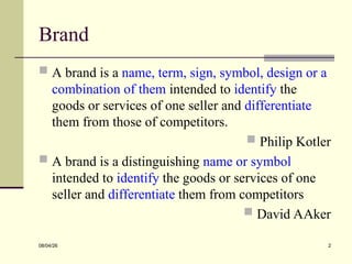 Brand
 A brand is a name, term, sign, symbol, design or a
combination of them intended to identify the
goods or services of one seller and differentiate
them from those of competitors.
 Philip Kotler
 A brand is a distinguishing name or symbol
intended to identify the goods or services of one
seller and differentiate them from competitors
 David AAker
08/04/26 2
 